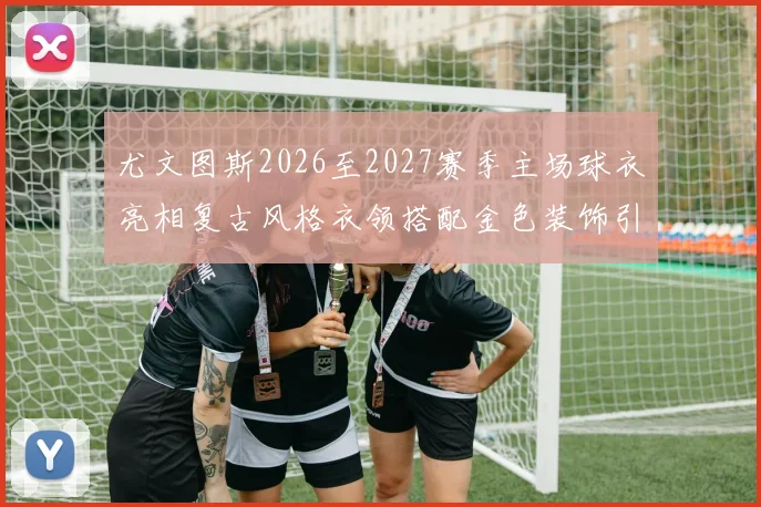 尤文图斯2026至2027赛季主场球衣亮相复古风格衣领搭配金色装饰引关注