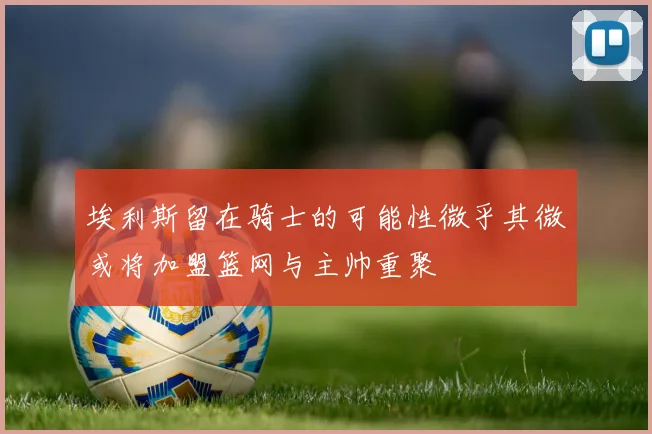 埃利斯留在骑士的可能性微乎其微或将加盟篮网与主帅重聚