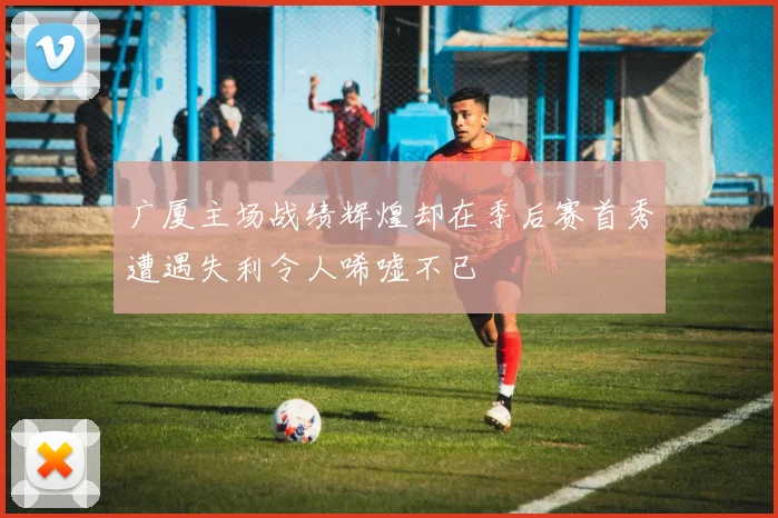 广厦主场战绩辉煌却在季后赛首秀遭遇失利令人唏嘘不已