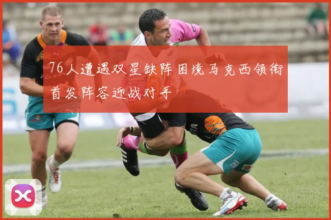 76人遭遇双星缺阵困境马克西领衔首发阵容迎战对手