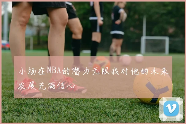 小杨在NBA的潜力无限我对他的未来发展充满信心
