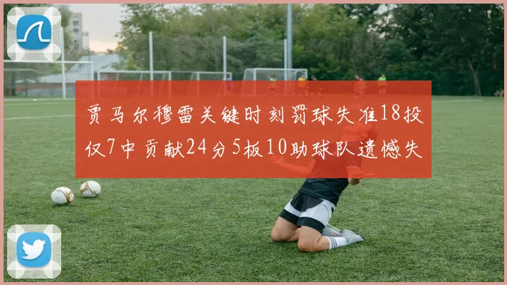 贾马尔穆雷关键时刻罚球失准18投仅7中贡献24分5板10助球队遗憾失平