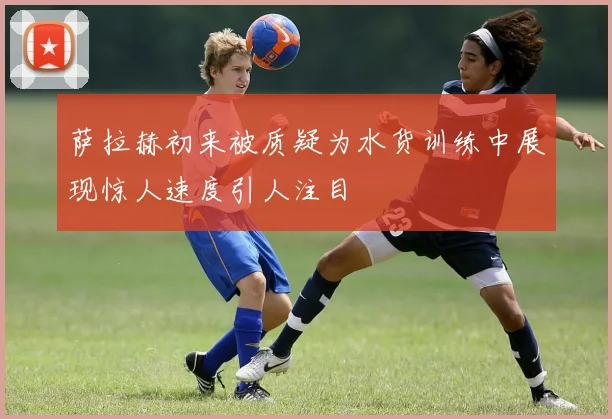 萨拉赫初来被质疑为水货训练中展现惊人速度引人注目