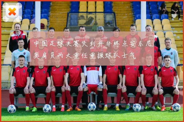 中国足球决赛失利并非终点安东尼奥肩负两大重任重振球队士气