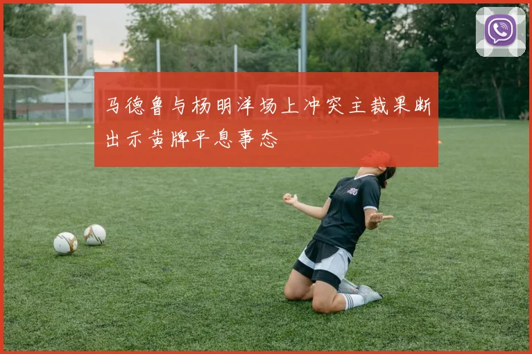 马德鲁与杨明洋场上冲突主裁果断出示黄牌平息事态