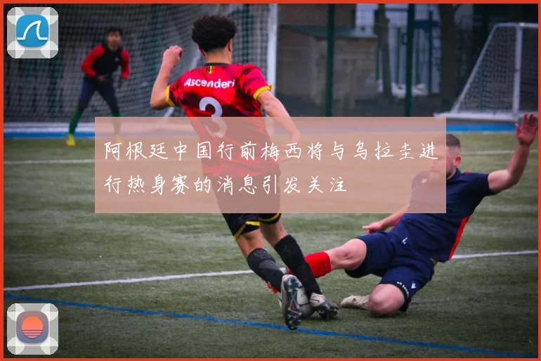 阿根廷中国行前梅西将与乌拉圭进行热身赛的消息引发关注