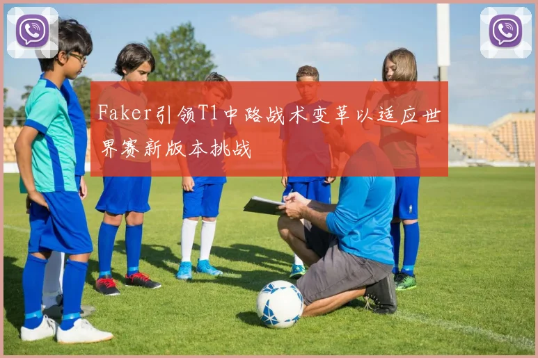 Faker引领T1中路战术变革以适应世界赛新版本挑战