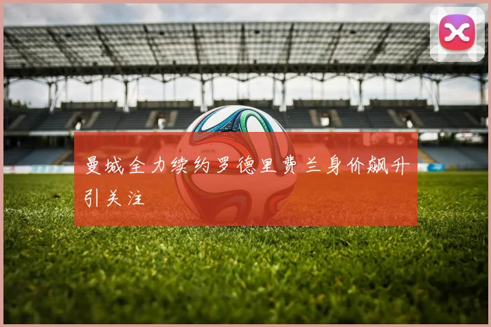 曼城全力续约罗德里费兰身价飙升引关注