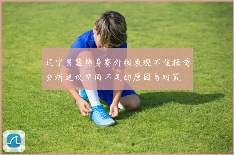 辽宁男篮热身赛外线表现不佳杨鸣分析进攻空间不足的原因与对策