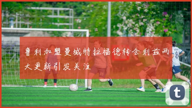 鲁利加盟曼城特拉福德转会利兹两大更新引发关注