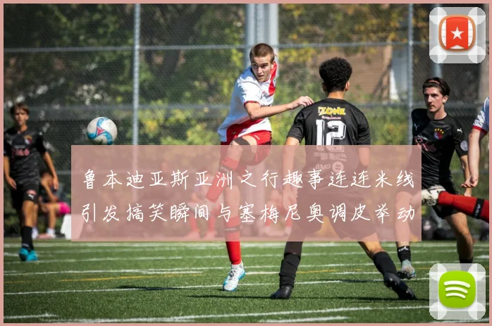 鲁本迪亚斯亚洲之行趣事连连米线引发搞笑瞬间与塞梅尼奥调皮举动