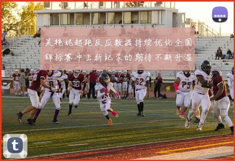吴艳妮起跑反应数据持续优化全国锦标赛冲击新纪录的期待不断升温