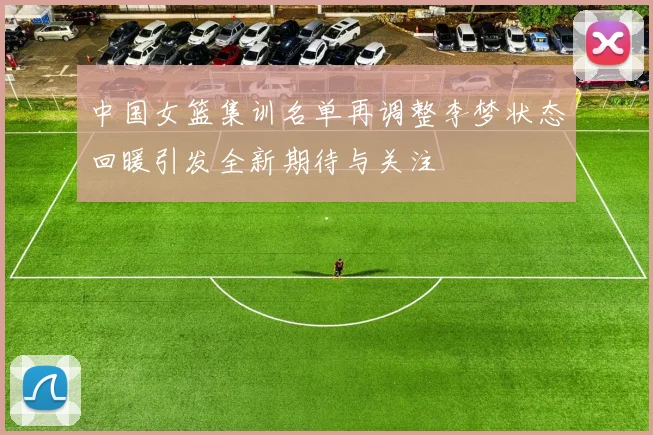 中国女篮集训名单再调整李梦状态回暖引发全新期待与关注