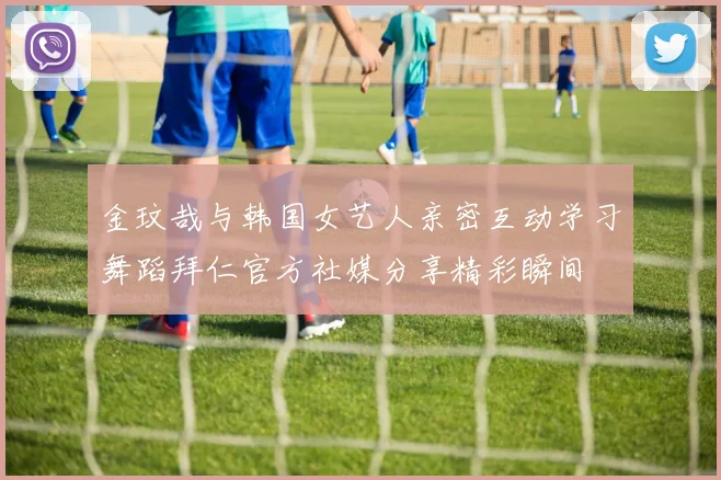 金玟哉与韩国女艺人亲密互动学习舞蹈拜仁官方社媒分享精彩瞬间