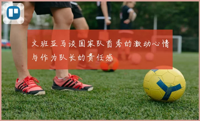 文班亚马谈国家队首秀的激动心情与作为队长的责任感