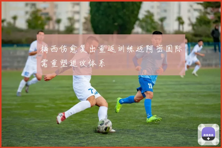 梅西伤愈复出重返训练迈阿密国际需重塑进攻体系