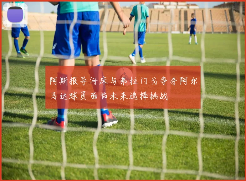 阿斯报导河床与弗拉门戈争夺阿尔马达球员面临未来选择挑战