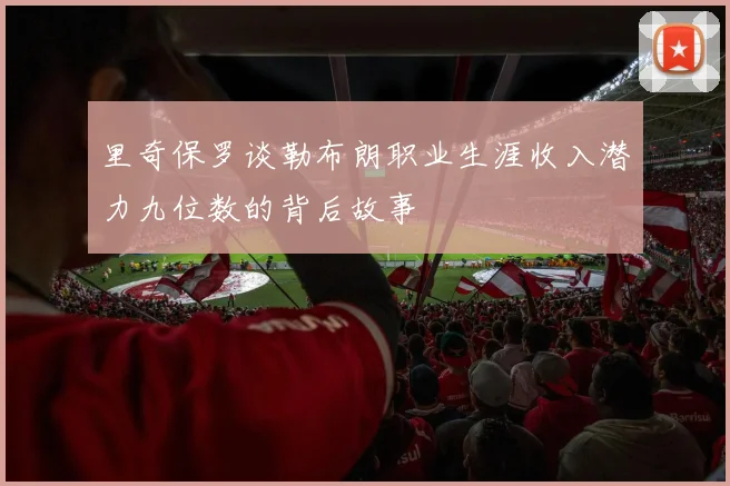 里奇保罗谈勒布朗职业生涯收入潜力九位数的背后故事