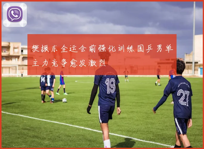 樊振东全运会前强化训练国乒男单主力竞争愈发激烈
