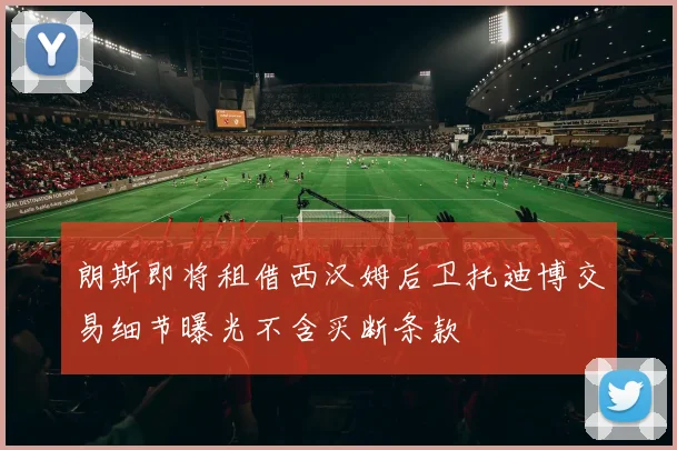朗斯即将租借西汉姆后卫托迪博交易细节曝光不含买断条款
