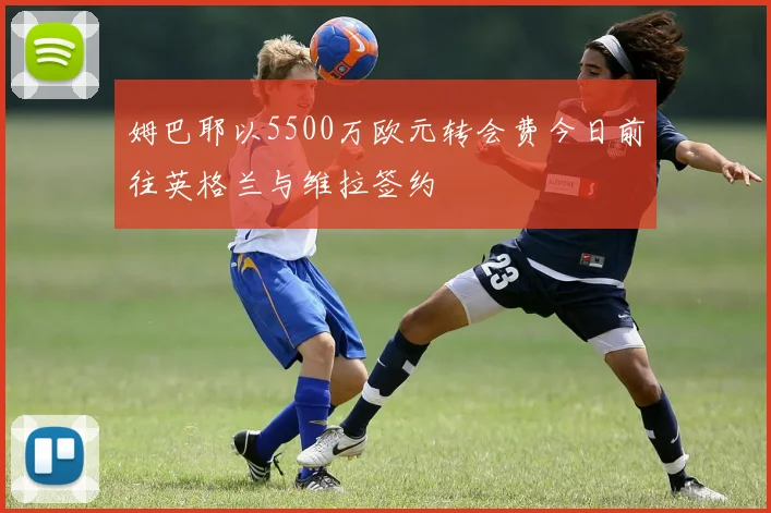 姆巴耶以5500万欧元转会费今日前往英格兰与维拉签约