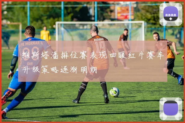 维斯塔潘排位赛表现回暖红牛赛车升级策略逐渐明朗