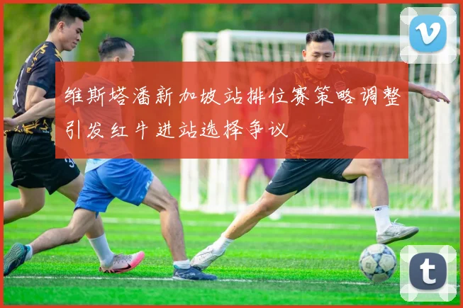 维斯塔潘新加坡站排位赛策略调整引发红牛进站选择争议