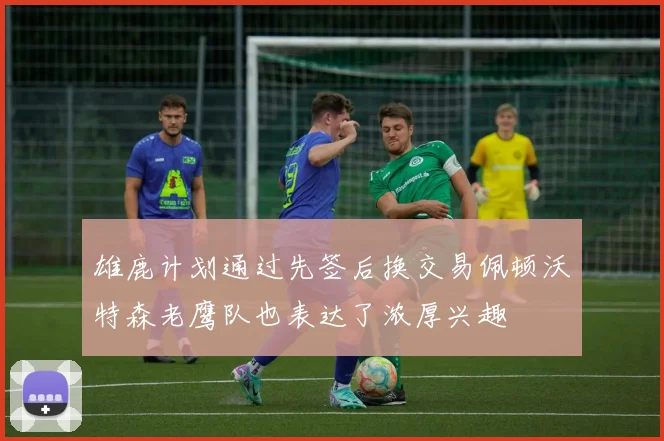 雄鹿计划通过先签后换交易佩顿沃特森老鹰队也表达了浓厚兴趣