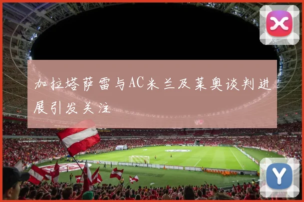 加拉塔萨雷与AC米兰及莱奥谈判进展引发关注